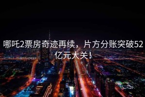 哪吒2票房奇跡再續，片方分賬突破52億元大關(guān)！