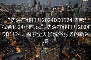 “洗浴在線(xiàn)打開(kāi)2024DD1124.去哪里找合適24小時(shí).cc”洗浴在線(xiàn)打開(kāi)2024DD1124，探索全天候洗浴服務(wù)的新領(lǐng)域