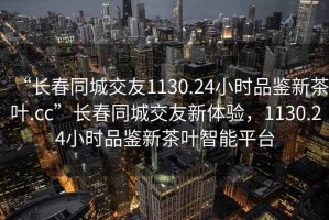 “長(cháng)春同城交友1130.24小時(shí)品鑒新茶葉.cc”長(cháng)春同城交友新體驗，1130.24小時(shí)品鑒新茶葉智能平臺