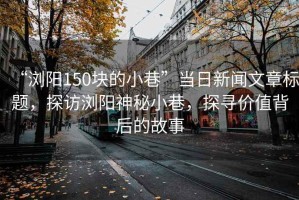 “瀏陽(yáng)150塊的小巷”當日新聞文章標題，探訪(fǎng)瀏陽(yáng)神秘小巷，探尋價(jià)值背后的故事
