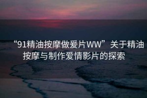 “91精油按摩做爰片WW”關(guān)于精油按摩與制作愛(ài)情影片的探索