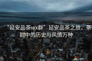 “延安品茶wx群”延安品茶之旅，茶韻中的歷史與風(fēng)情萬(wàn)種