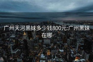 廣州天河黑妹多少錢(qián)800元:廣州黑妹在哪
