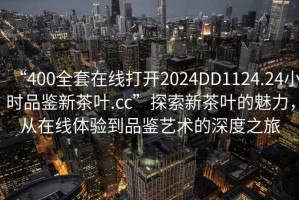 “400全套在線(xiàn)打開(kāi)2024DD1124.24小時(shí)品鑒新茶葉.cc”探索新茶葉的魅力，從在線(xiàn)體驗到品鑒藝術(shù)的深度之旅