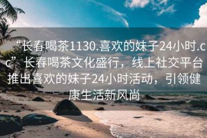 “長(cháng)春喝茶1130.喜歡的妹子24小時(shí).cc”長(cháng)春喝茶文化盛行，線(xiàn)上社交平臺推出喜歡的妹子24小時(shí)活動(dòng)，引領(lǐng)健康生活新風(fēng)尚