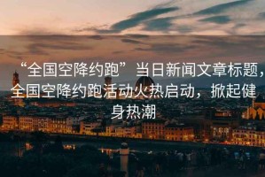 “全國空降約跑”當日新聞文章標題，全國空降約跑活動(dòng)火熱啟動(dòng)，掀起健身熱潮
