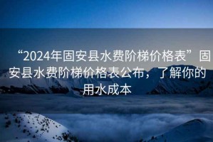 “2024年固安縣水費階梯價(jià)格表”固安縣水費階梯價(jià)格表公布，了解你的用水成本