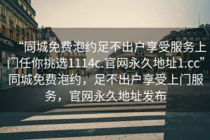 “同城免費泡約足不出戶(hù)享受服務(wù)上門(mén)任你挑選1114c.官網(wǎng)永久地址1.cc”同城免費泡約，足不出戶(hù)享受上門(mén)服務(wù)，官網(wǎng)永久地址發(fā)布