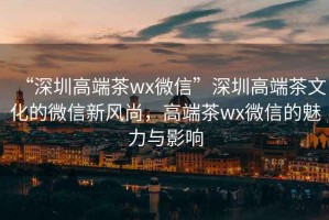 “深圳高端茶wx微信”深圳高端茶文化的微信新風(fēng)尚，高端茶wx微信的魅力與影響