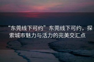 “東莞線(xiàn)下可約”東莞線(xiàn)下可約，探索城市魅力與活力的完美交匯點(diǎn)