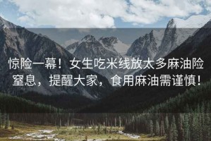 驚險一幕！女生吃米線(xiàn)放太多麻油險窒息，提醒大家，食用麻油需謹慎！