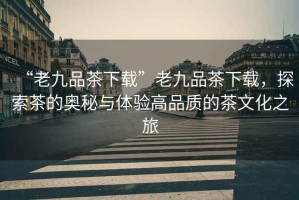 “老九品茶下載”老九品茶下載，探索茶的奧秘與體驗高品質(zhì)的茶文化之旅