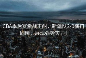 CBA季后賽激戰正酣，新疆隊2-0橫掃同曦，展現強勢實(shí)力！