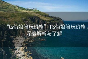 “ts偽娘陪玩價(jià)格”TS偽娘陪玩價(jià)格，深度解析與了解