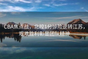CBA焦點(diǎn)戰，北控1分驚險逆轉江蘇，艱難勝利彰顯團隊精神