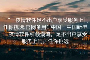 “一夜情軟件足不出戶(hù)享受服務(wù)上門(mén)任你挑選.官網(wǎng)備用1.中國”中國新型一夜情軟件引領(lǐng)潮流，足不出戶(hù)享受服務(wù)上門(mén)，任你挑選