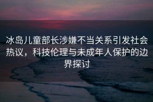 冰島兒童部長(cháng)涉嫌不當關(guān)系引發(fā)社會(huì )熱議，科技倫理與未成年人保護的邊界探討