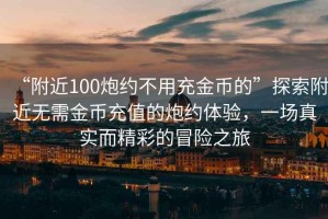 “附近100炮約不用充金幣的”探索附近無(wú)需金幣充值的炮約體驗，一場(chǎng)真實(shí)而精彩的冒險之旅