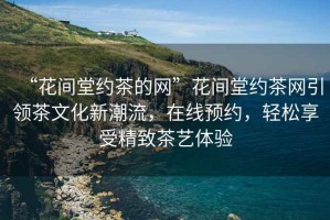 “花間堂約茶的網(wǎng)”花間堂約茶網(wǎng)引領(lǐng)茶文化新潮流，在線(xiàn)預約，輕松享受精致茶藝體驗