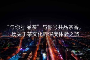 “與你號 品茶”與你號共品茶香，一場(chǎng)關(guān)于茶文化的深度體驗之旅