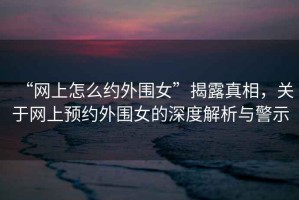 “網(wǎng)上怎么約外圍女”揭露真相，關(guān)于網(wǎng)上預約外圍女的深度解析與警示