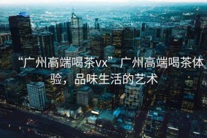“廣州高端喝茶vx”廣州高端喝茶體驗，品味生活的藝術(shù)