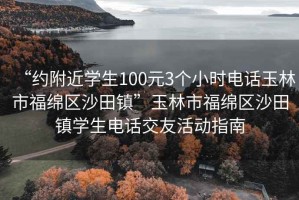 “約附近學(xué)生100元3個(gè)小時(shí)電話(huà)玉林市福綿區沙田鎮”玉林市福綿區沙田鎮學(xué)生電話(huà)交友活動(dòng)指南