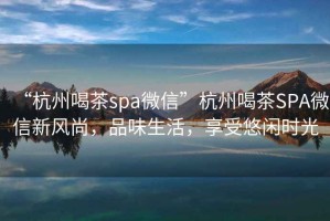 “杭州喝茶spa微信”杭州喝茶SPA微信新風(fēng)尚，品味生活，享受悠閑時(shí)光