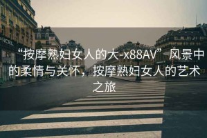 “按摩熟婦女人的大-x88AV”風(fēng)景中的柔情與關(guān)懷，按摩熟婦女人的藝術(shù)之旅