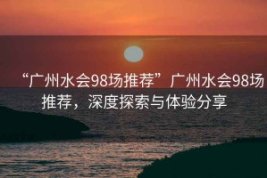 “廣州水會(huì )98場(chǎng)推薦”廣州水會(huì )98場(chǎng)推薦，深度探索與體驗分享