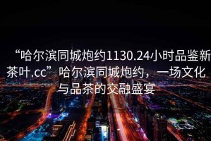 “哈爾濱同城炮約1130.24小時(shí)品鑒新茶葉.cc”哈爾濱同城炮約，一場(chǎng)文化與品茶的交融盛宴