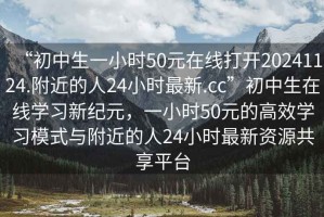 “初中生一小時(shí)50元在線(xiàn)打開(kāi)20241124.附近的人24小時(shí)最新.cc”初中生在線(xiàn)學(xué)習新紀元，一小時(shí)50元的高效學(xué)習模式與附近的人24小時(shí)最新資源共享平臺