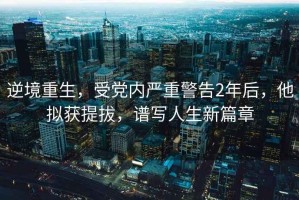 逆境重生，受黨內嚴重警告2年后，他擬獲提拔，譜寫(xiě)人生新篇章