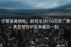 交警英勇?tīng)奚?，醉駕車(chē)頂行600米，英勇交警守護生命最后一刻