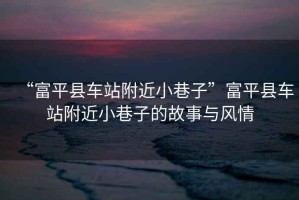 “富平縣車(chē)站附近小巷子”富平縣車(chē)站附近小巷子的故事與風(fēng)情