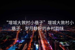“增城大敦村小巷子”增城大敦村小巷子，歲月靜好的鄉村韻味