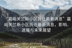 “嘉峪關(guān)蘭新小區拆遷最新消息”嘉峪關(guān)蘭新小區拆遷最新消息，影響、進(jìn)展與未來(lái)展望