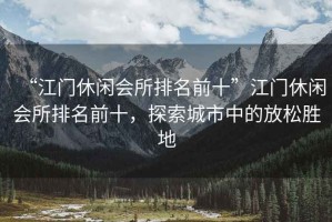 “江門(mén)休閑會(huì )所排名前十”江門(mén)休閑會(huì )所排名前十，探索城市中的放松勝地