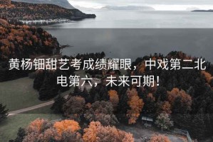 黃楊鈿甜藝考成績(jì)耀眼，中戲第二北電第六，未來(lái)可期！