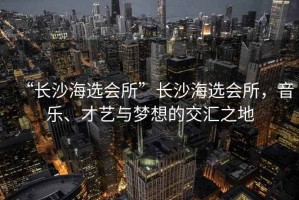 “長(cháng)沙海選會(huì )所”長(cháng)沙海選會(huì )所，音樂(lè )、才藝與夢(mèng)想的交匯之地