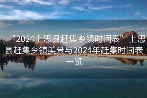 “2024上思縣趕集鄉鎮時(shí)間表”上思縣趕集鄉鎮美景與2024年趕集時(shí)間表一覽