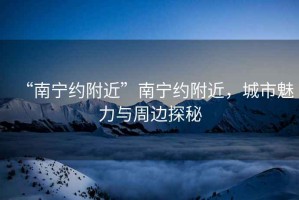 “南寧約附近”南寧約附近，城市魅力與周邊探秘
