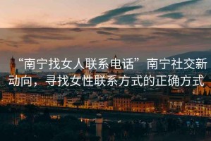 “南寧找女人聯(lián)系電話(huà)”南寧社交新動(dòng)向，尋找女性聯(lián)系方式的正確方式