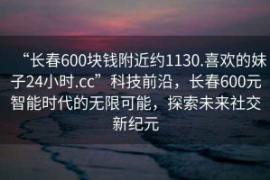 “長(cháng)春600塊錢(qián)附近約1130.喜歡的妹子24小時(shí).cc”科技前沿，長(cháng)春600元智能時(shí)代的無(wú)限可能，探索未來(lái)社交新紀元