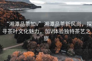 “湘潭品茶加v”湘潭品茶新風(fēng)尚，探尋茶葉文化魅力，加V體驗獨特茶藝之旅