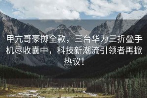甲亢哥豪擲全款，三臺華為三折疊手機盡收囊中，科技新潮流引領(lǐng)者再掀熱議！