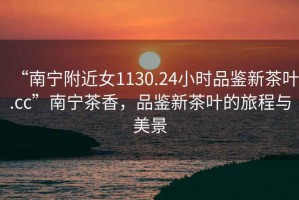 “南寧附近女1130.24小時(shí)品鑒新茶葉.cc”南寧茶香，品鑒新茶葉的旅程與美景