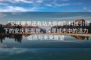 “安慶哪里還有站大街的”科技引領(lǐng)下的安慶新面貌，探尋城市中的活力站點(diǎn)與未來(lái)展望