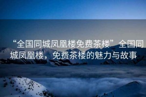 “全國同城鳳凰樓免費茶樓”全國同城鳳凰樓，免費茶樓的魅力與故事