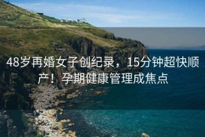 48歲再婚女子創(chuàng  )紀錄，15分鐘超快順產(chǎn)！孕期健康管理成焦點(diǎn)